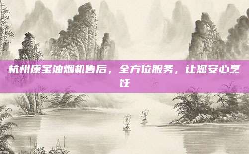 杭州康宝油烟机售后，全方位服务，让您安心烹饪