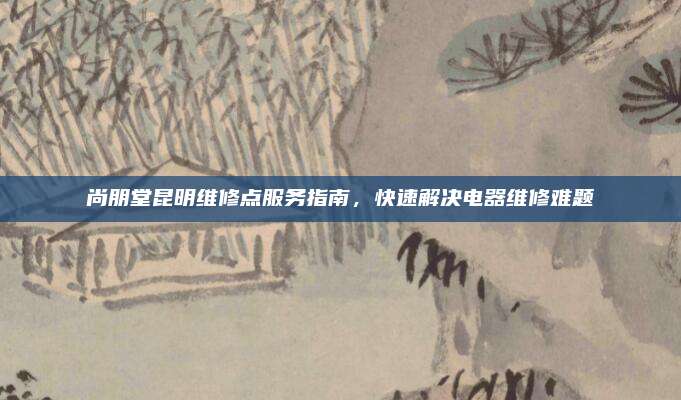 尚朋堂昆明维修点服务指南，快速解决电器维修难题