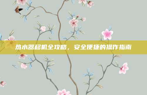 热水器移机全攻略，安全便捷的操作指南