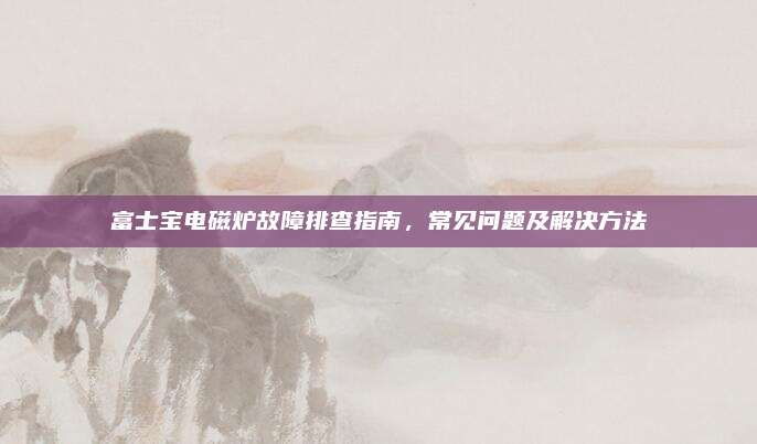 富士宝电磁炉故障排查指南，常见问题及解决方法