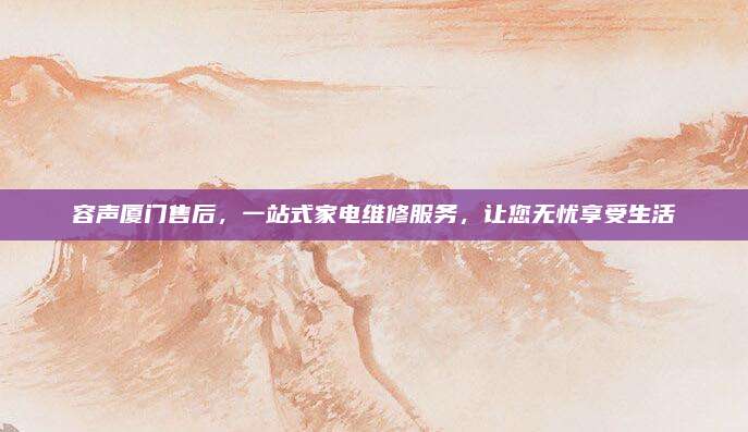 容声厦门售后，一站式家电维修服务，让您无忧享受生活