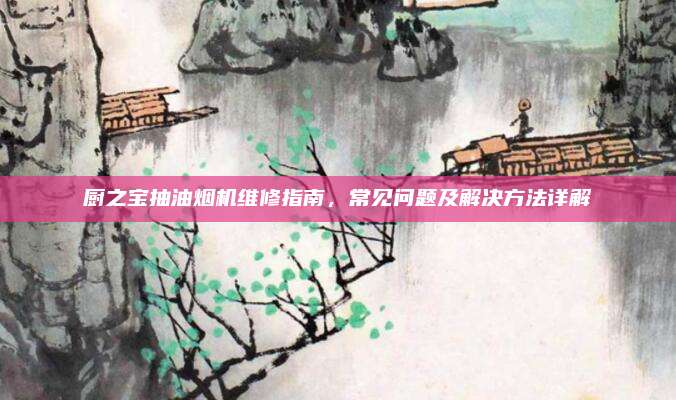 厨之宝抽油烟机维修指南，常见问题及解决方法详解