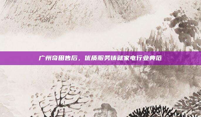 广州奇田售后，优质服务铸就家电行业典范