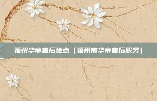 福州华帝售后地点（福州市华帝售后服务）