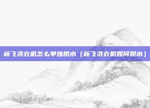 新飞洗衣机怎么单独脱水（新飞洗衣机如何脱水）