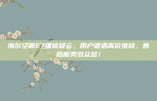 海尔空调E7维修疑云，用户遭遇高价维修，售后服务引众怒！