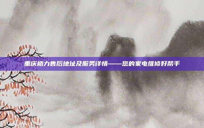 重庆格力售后地址及服务详情——您的家电维修好帮手