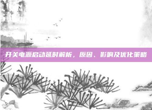 开关电源启动延时解析，原因、影响及优化策略