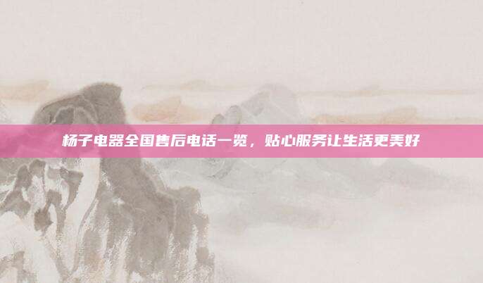 杨子电器全国售后电话一览，贴心服务让生活更美好