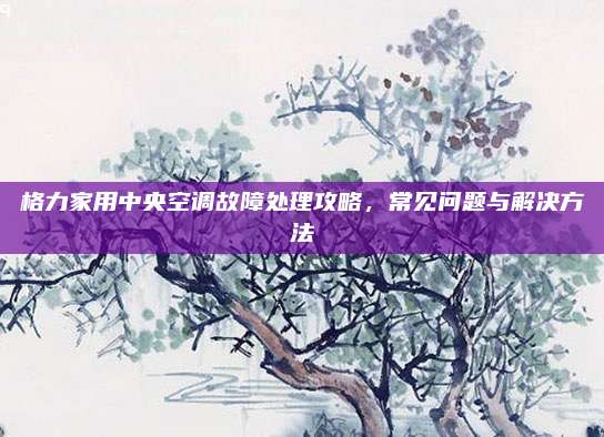 格力家用中央空调故障处理攻略，常见问题与解决方法