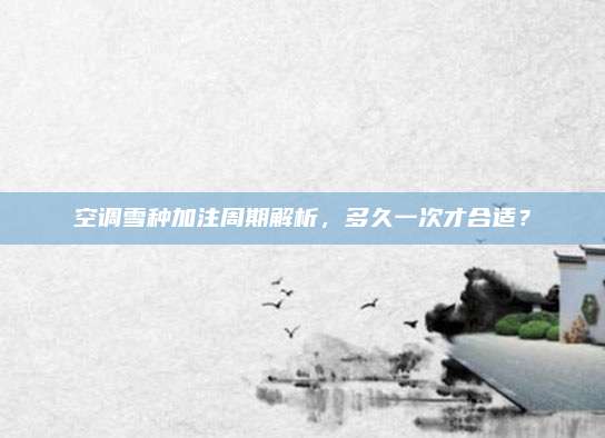 空调雪种加注周期解析，多久一次才合适？
