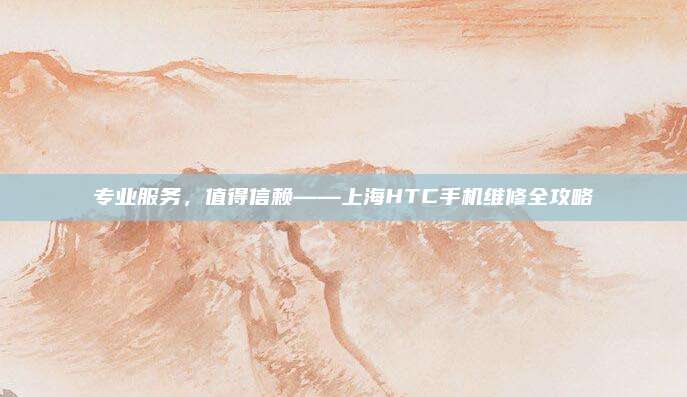 专业服务，值得信赖——上海HTC手机维修全攻略