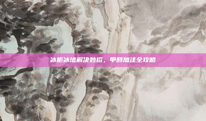 冰柜冰堵解决妙招，甲醇加注全攻略