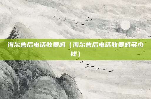 海尔售后电话收费吗(海尔售后电话收费吗多少钱)