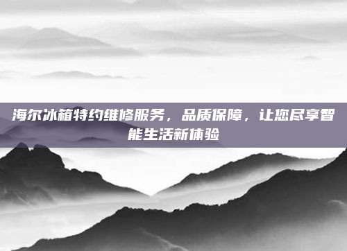 海尔冰箱特约维修服务,品质保障,让您尽享智能生活新体验