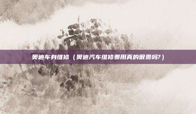 奥迪车身维修(奥迪汽车维修费用真的很贵吗?)