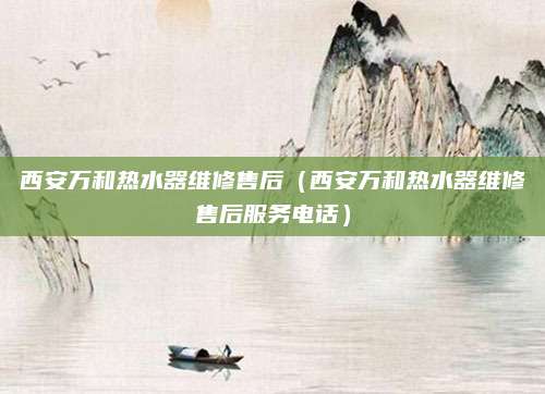 西安万和热水器维修售后(西安万和热水器维修售后服务电话)