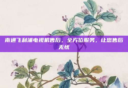 南通飞利浦电视机售后，全方位服务，让您售后无忧