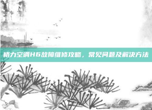 格力空调H6故障维修攻略，常见问题及解决方法