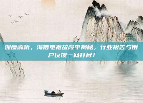 深度解析，海信电视故障率揭秘，行业报告与用户反馈一网打尽！