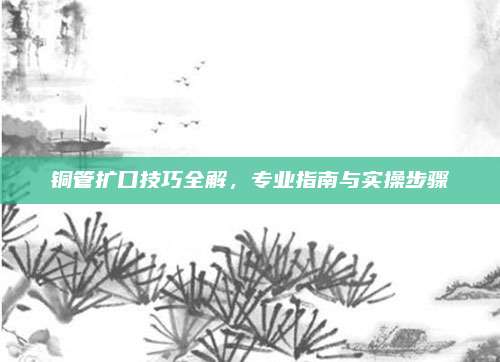 铜管扩口技巧全解，专业指南与实操步骤