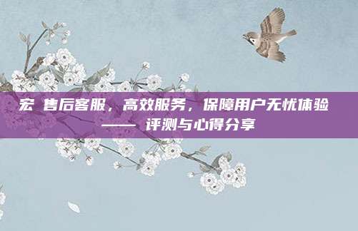 宏碁售后客服，高效服务，保障用户无忧体验 —— 评测与心得分享