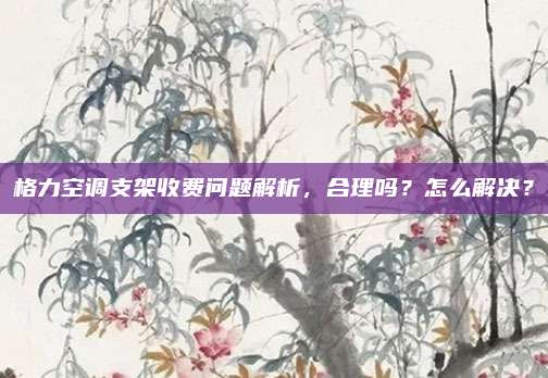 格力空调支架收费问题解析，合理吗？怎么解决？