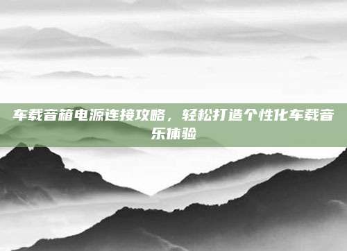 车载音箱电源连接攻略，轻松打造个性化车载音乐体验
