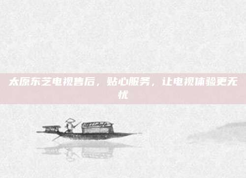 太原东芝电视售后，贴心服务，让电视体验更无忧