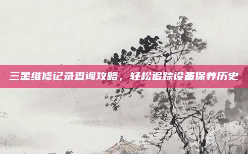三星维修记录查询攻略，轻松追踪设备保养历史