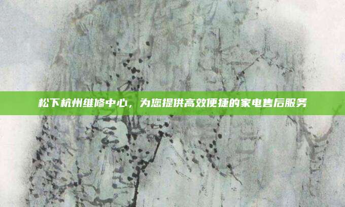 松下杭州维修中心，为您提供高效便捷的家电售后服务