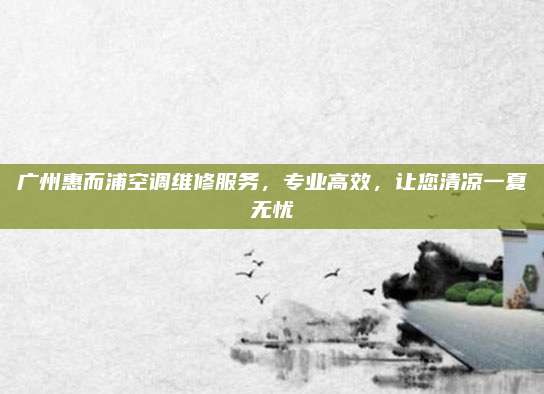 广州惠而浦空调维修服务，专业高效，让您清凉一夏无忧