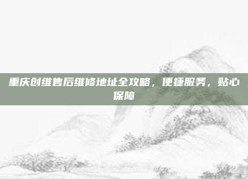 重庆创维售后维修地址全攻略，便捷服务，贴心保障