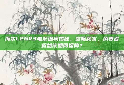 海尔L26R3电源通病揭秘，故障频发，消费者权益该如何保障？