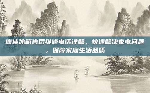 康佳冰箱售后维修电话详解,快速解决家电问题,保障家庭生活品质