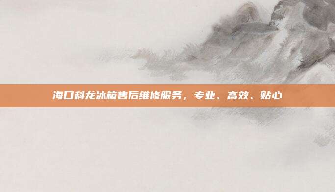 海口科龙冰箱售后维修服务，专业、高效、贴心