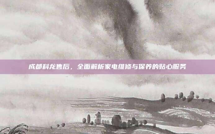 成都科龙售后,全面解析家电维修与保养的贴心服务