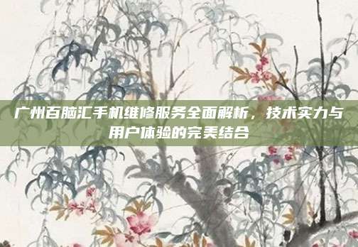 广州百脑汇手机维修服务全面解析,技术实力与用户体验的完美结合
