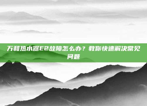 万和热水器E2故障怎么办?教你快速解决常见问题