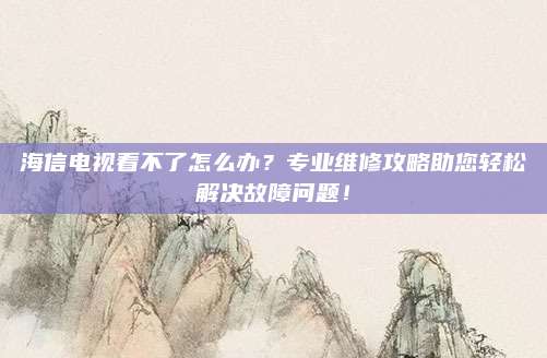 海信电视看不了怎么办?专业维修攻略助您轻松解决故障问题!
