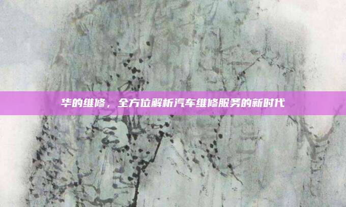 华的维修，全方位解析汽车维修服务的新时代