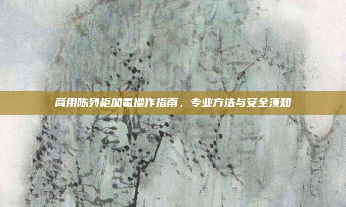 商用陈列柜加氟操作指南，专业方法与安全须知