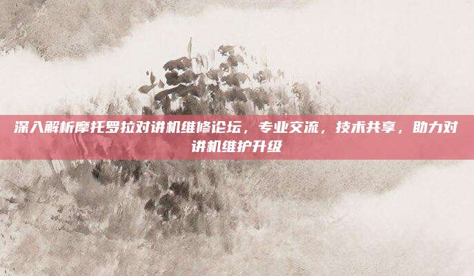 深入解析摩托罗拉对讲机维修论坛，专业交流，技术共享，助力对讲机维护升级