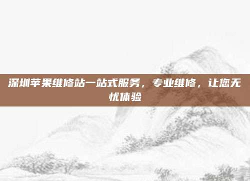 深圳苹果维修站一站式服务，专业维修，让您无忧体验