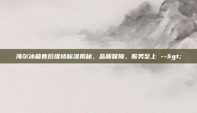 海尔冰箱售后维修标准揭秘，品质保障，服务至上 -->