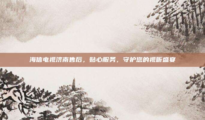 海信电视济南售后，贴心服务，守护您的视听盛宴
