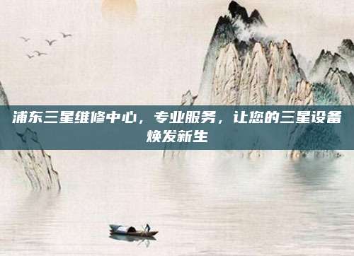 浦东三星维修中心,专业服务,让您的三星设备焕发新生