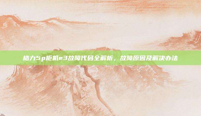 格力5p柜机e3故障代码全解析，故障原因及解决办法