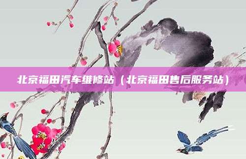北京福田汽车维修站（北京福田售后服务站）