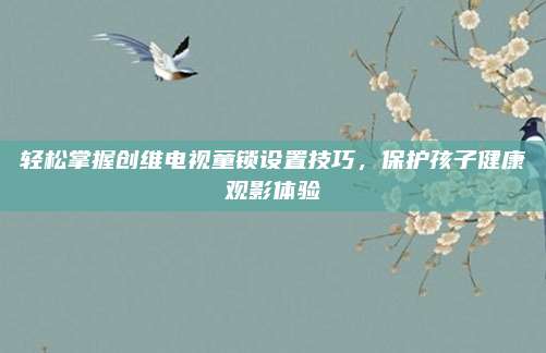 轻松掌握创维电视童锁设置技巧，保护孩子健康观影体验